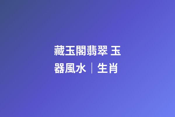 藏玉閣翡翠 玉器風水｜生肖